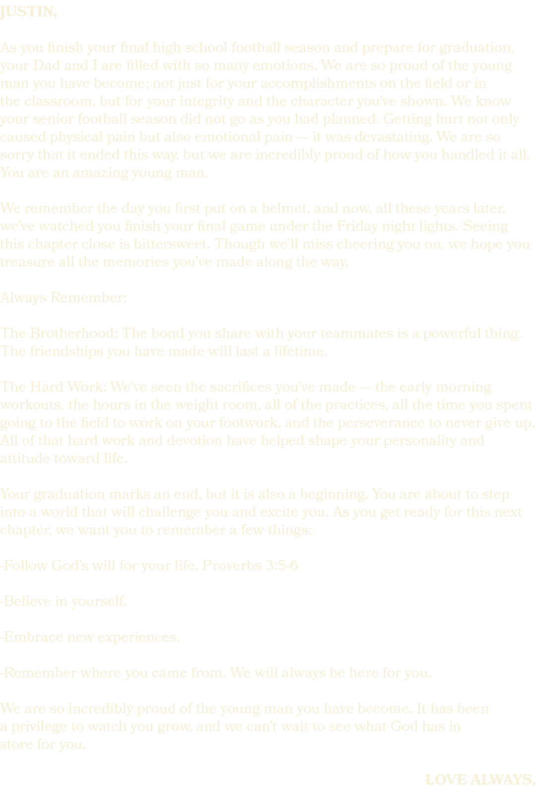 justin, As you finish your final high school football season and prepare for graduation, your Dad and I are filled wi...