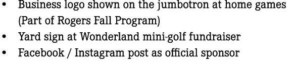 • Business logo shown on the jumbotron at home games (Part of Rogers Fall Program) • Yard sign at Wonderland mini gol...