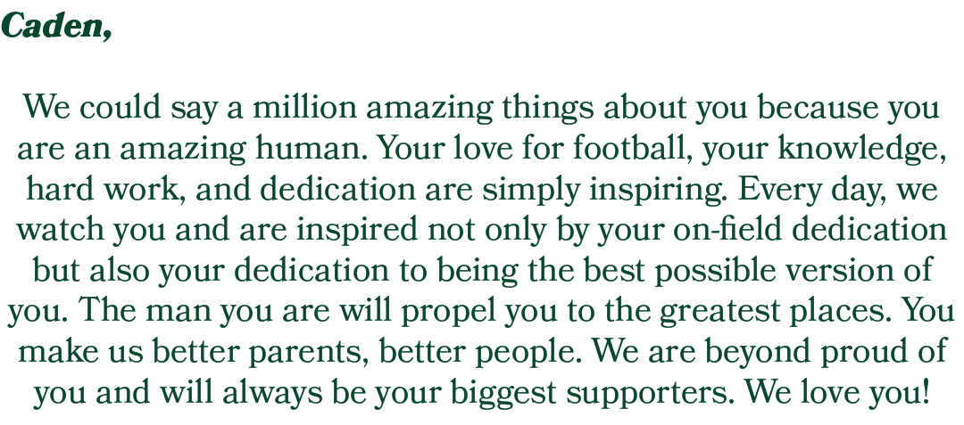 Caden, We could say a million amazing things about you because you are an amazing human. Your love for football, your...