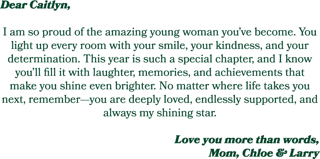 Dear Caitlyn, I am so proud of the amazing young woman you’ve become. You light up every room with your smile, your k...