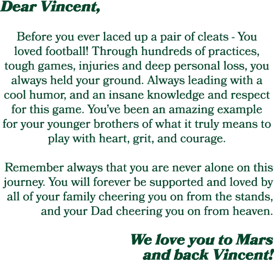 Dear Vincent, Before you ever laced up a pair of cleats You loved football! Through hundreds of practices, tough game...