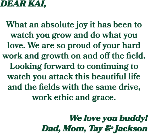 DEAR KAI, What an absolute joy it has been to watch you grow and do what you love. We are so proud of your hard work ...