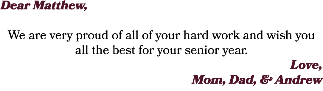 Dear Matthew, We are very proud of all of your hard work and wish you all the best for your senior year. Love, Mom, D...