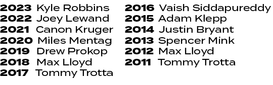 2016 Vaish Siddapureddy 2015 Adam Klepp 2014 Justin Bryant 2013 Spencer Mink 2012 Max Lloyd 2011 Tommy Trotta ,2023 K...