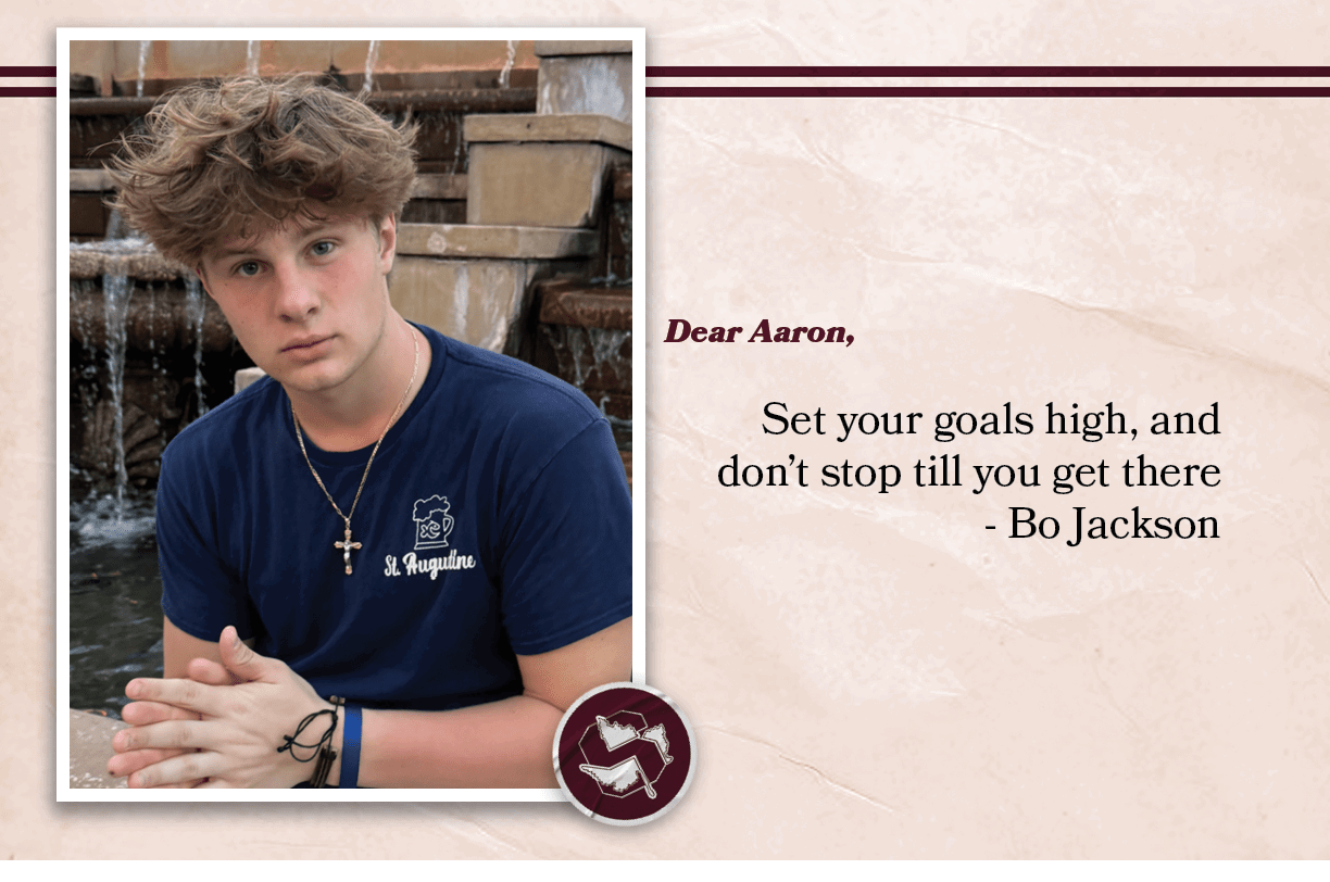 Dear Aaron, Set your goals high, and don’t stop till you get there Bo Jackson 