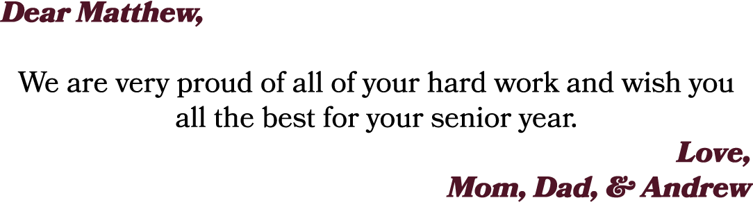 Dear Matthew, We are very proud of all of your hard work and wish you all the best for your senior year. Love, Mom, D...