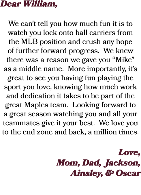 Dear William, We can’t tell you how much fun it is to watch you lock onto ball carriers from the MLB position and cru...