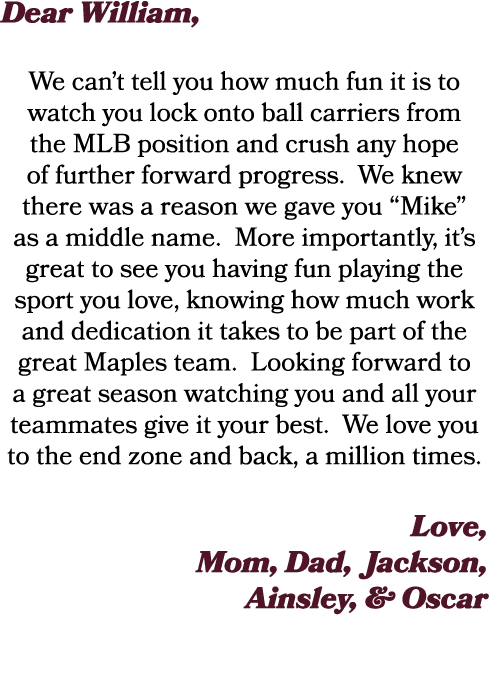 Dear William, We can’t tell you how much fun it is to watch you lock onto ball carriers from the MLB position and cru...