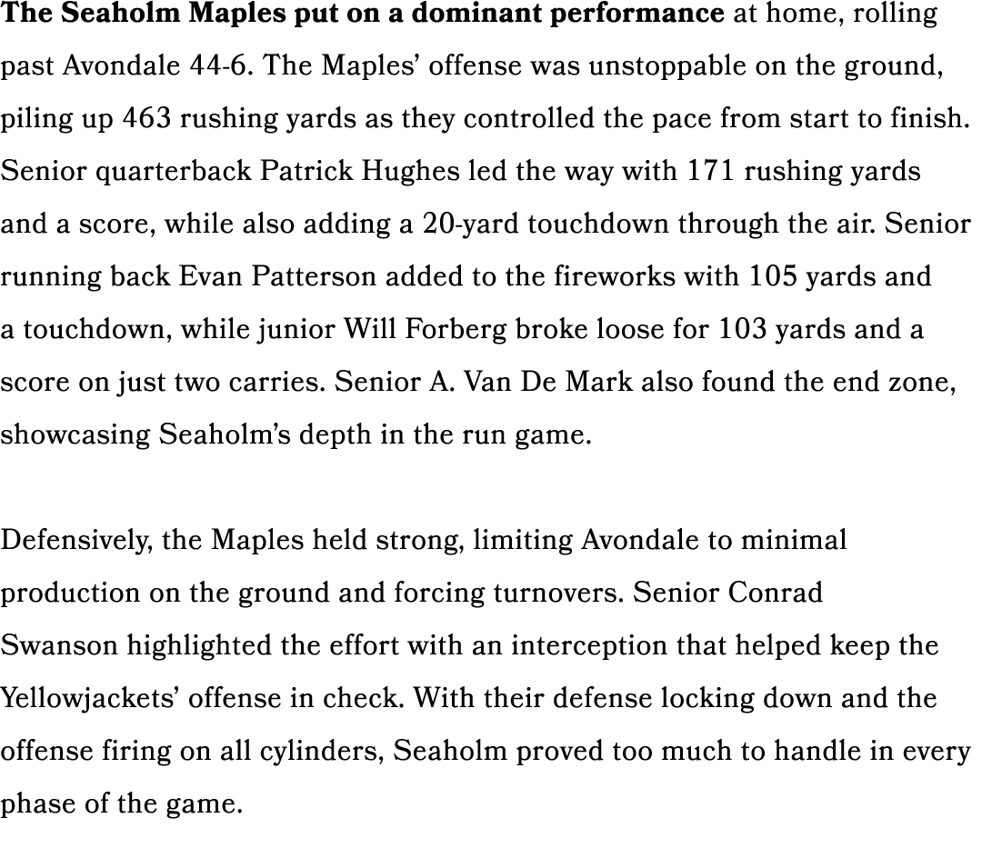 The Seaholm Maples put on a dominant performance at home, rolling past Avondale 44 6. The Maples’ offense was unstopp...