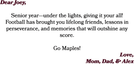 Dear Joey, Senior year—under the lights, giving it your all! Football has brought you lifelong friends, lessons in pe...