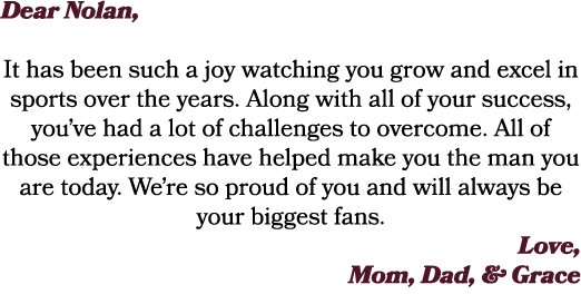 Dear Nolan, It has been such a joy watching you grow and excel in sports over the years. Along with all of your succe...