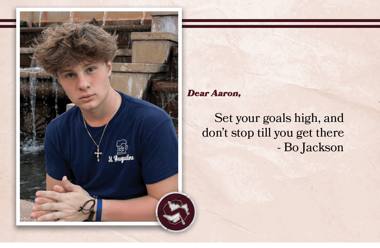 Dear Aaron, Set your goals high, and don’t stop till you get there Bo Jackson 