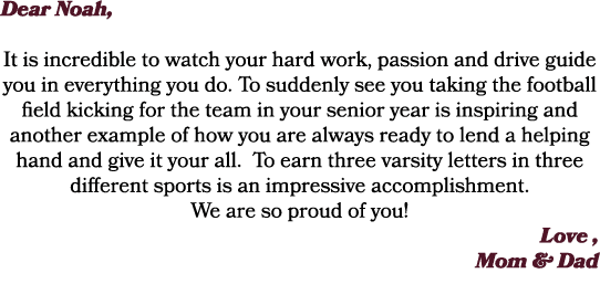 Dear Noah, It is incredible to watch your hard work, passion and drive guide you in everything you do. To suddenly se...