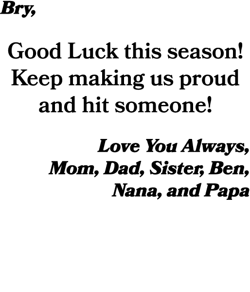 Bry, Good Luck this season! Keep making us proud and hit someone! Love You Always, Mom, Dad, Sister, Ben, Nana, and Papa