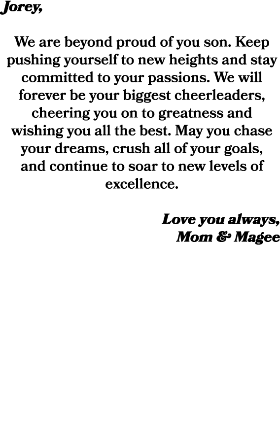 Jorey, We are beyond proud of you son. Keep pushing yourself to new heights and stay committed to your passions. We w...