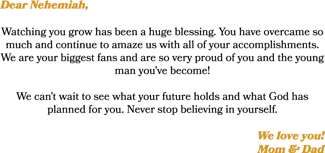 Dear Nehemiah, Watching you grow has been a huge blessing. You have overcame so much and continue to amaze us with al...