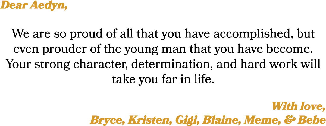 Dear Aedyn, We are so proud of all that you have accomplished, but even prouder of the young man that you have become...