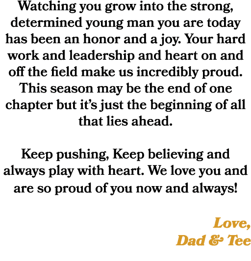 Watching you grow into the strong, determined young man you are today has been an honor and a joy. Your hard work and...