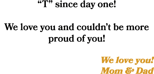 “T” since day one! We love you and couldn’t be more proud of you! We love you! Mom & Dad