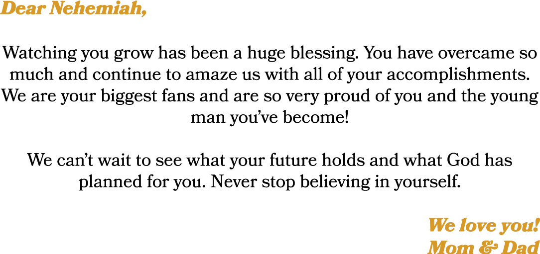 Dear Nehemiah, Watching you grow has been a huge blessing. You have overcame so much and continue to amaze us with al...