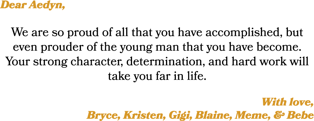 Dear Aedyn, We are so proud of all that you have accomplished, but even prouder of the young man that you have become...