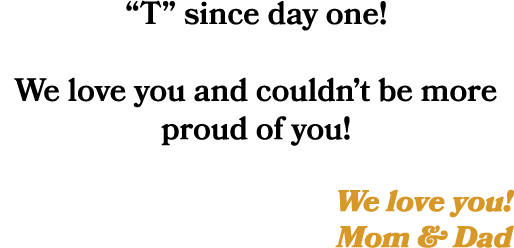 “T” since day one! We love you and couldn’t be more proud of you! We love you! Mom & Dad