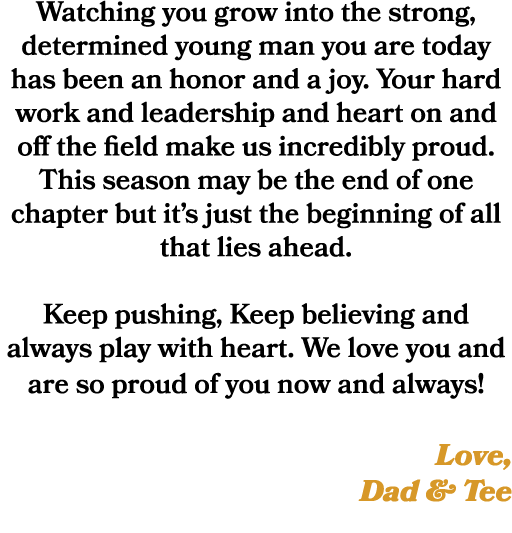 Watching you grow into the strong, determined young man you are today has been an honor and a joy. Your hard work and...