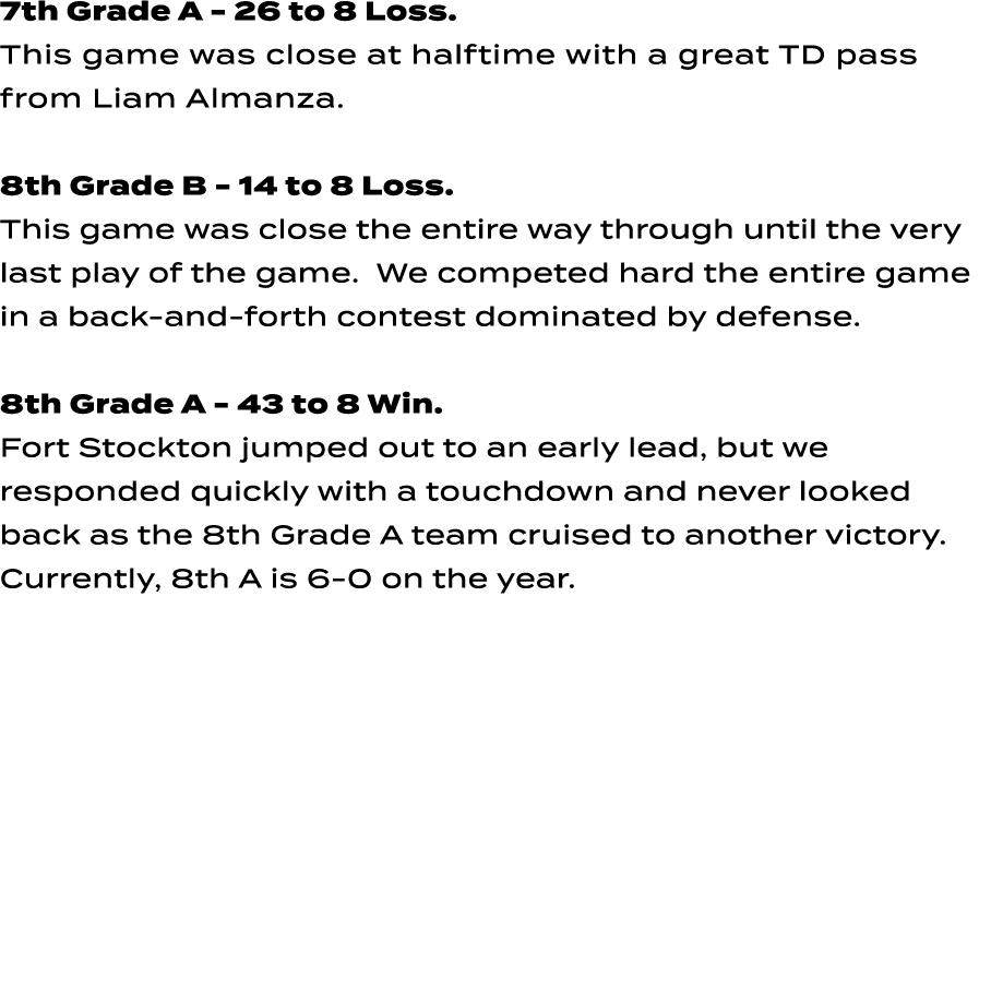 7th Grade A 26 to 8 Loss. This game was close at halftime with a great TD pass from Liam Almanza. 8th Grade B 14 to 8...