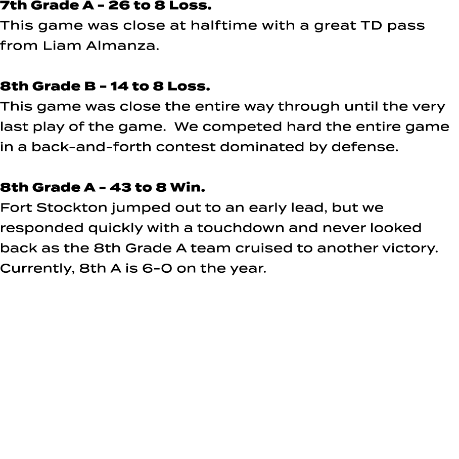 7th Grade A 26 to 8 Loss. This game was close at halftime with a great TD pass from Liam Almanza. 8th Grade B 14 to 8...