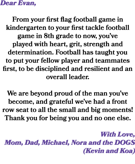 Dear Evan, From your first flag football game in kindergarten to your first tackle football game in 8th grade to now,...