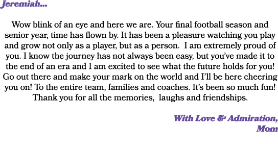 Jeremiah... Wow blink of an eye and here we are. Your final football season and senior year, time has flown by. It ha...