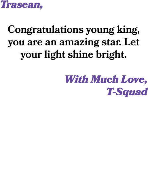 Trasean, Congratulations young king, you are an amazing star. Let your light shine bright. With Much Love, T Squad