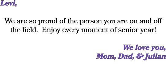 Levi, We are so proud of the person you are on and off the field. Enjoy every moment of senior year! We love you, Mom...