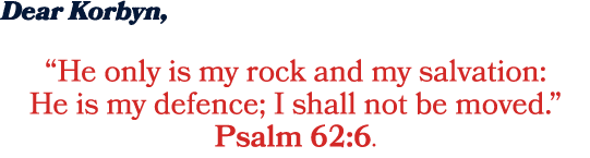 Dear Korbyn, “He only is my rock and my salvation: He is my defence; I shall not be moved.” Psalm 62:6.