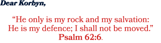 Dear Korbyn, “He only is my rock and my salvation: He is my defence; I shall not be moved.” Psalm 62:6.