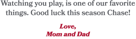 Watching you play, is one of our favorite things. Good luck this season Chase! Love, Mom and Dad