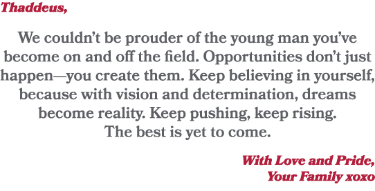 Thaddeus, We couldn’t be prouder of the young man you’ve become on and off the field. Opportunities don’t just happen...
