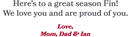 Here’s to a great season Fin! We love you and are proud of you. Love, Mom, Dad & Ian 