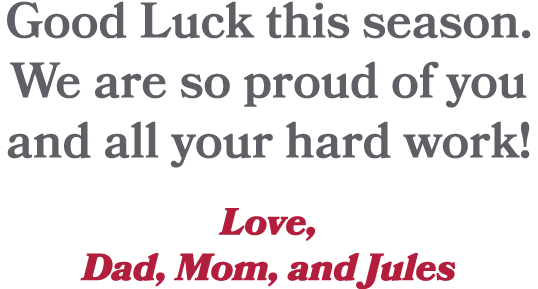 Good Luck this season. We are so proud of you and all your hard work! Love, Dad, Mom, and Jules