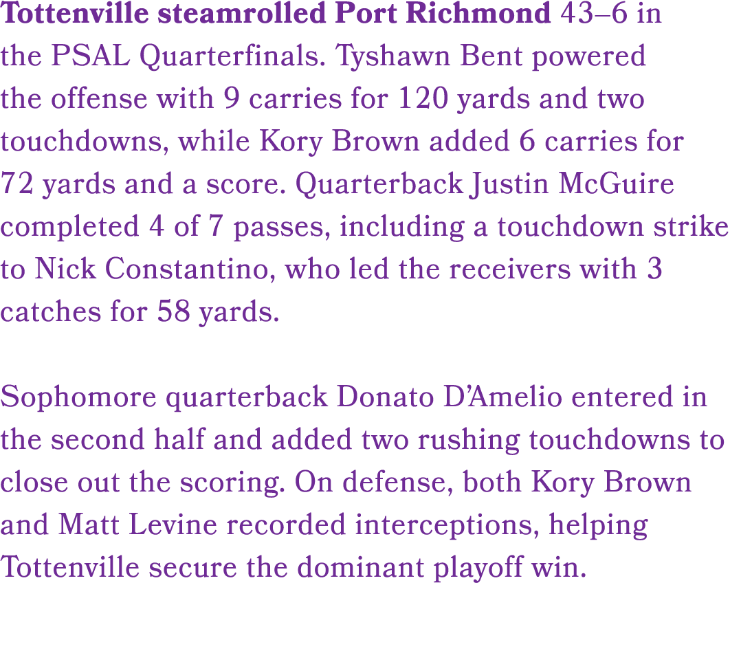 Tottenville steamrolled Port Richmond 43–6 in the PSAL Quarterfinals. Tyshawn Bent powered the offense with 9 carries...
