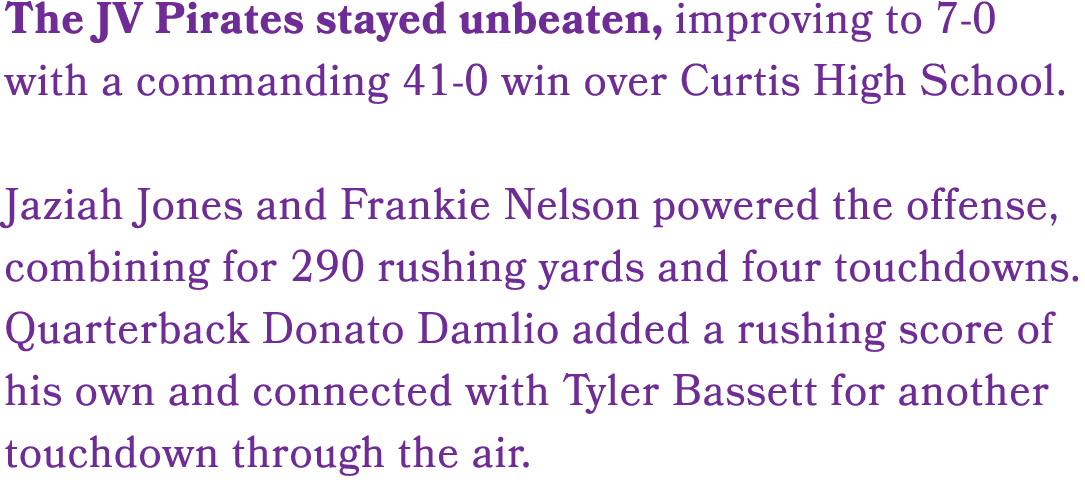 The JV Pirates stayed unbeaten, improving to 7 0 with a commanding 41 0 win over Curtis High School. Jaziah Jones and...
