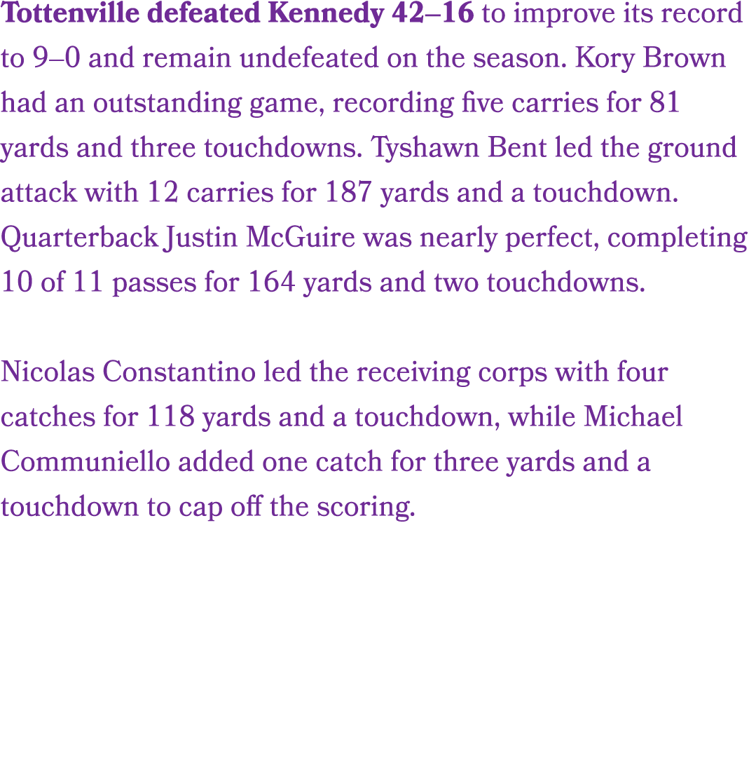 Tottenville defeated Kennedy 42–16 to improve its record to 9–0 and remain undefeated on the season. Kory Brown had a...