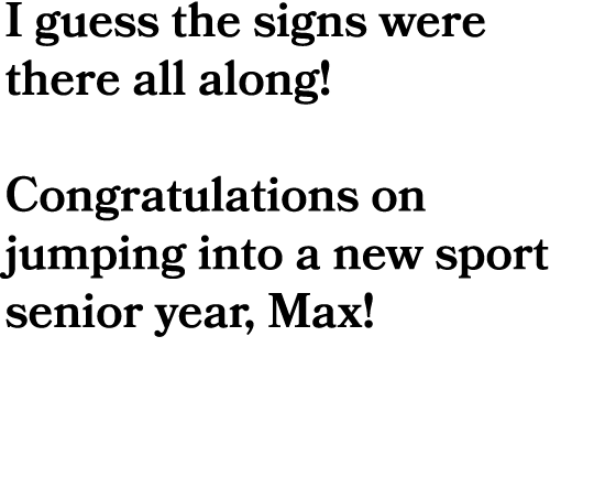 I guess the signs were there all along! Congratulations on jumping into a new sport senior year, Max!