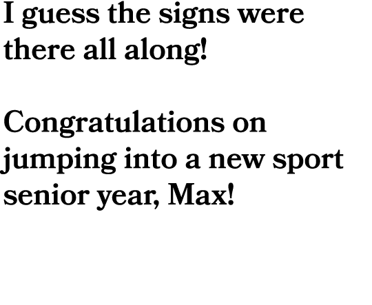 I guess the signs were there all along! Congratulations on jumping into a new sport senior year, Max!