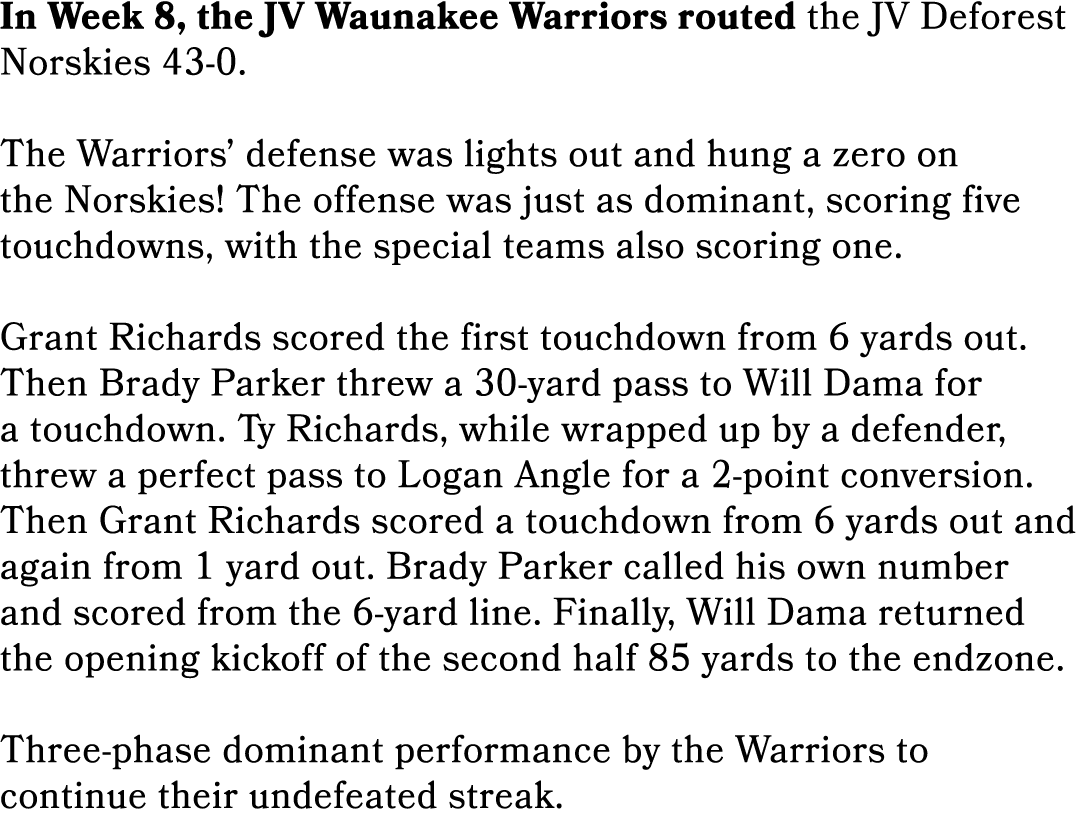 In Week 8, the JV Waunakee Warriors routed the JV Deforest Norskies 43 0. The Warriors’ defense was lights out and hu...