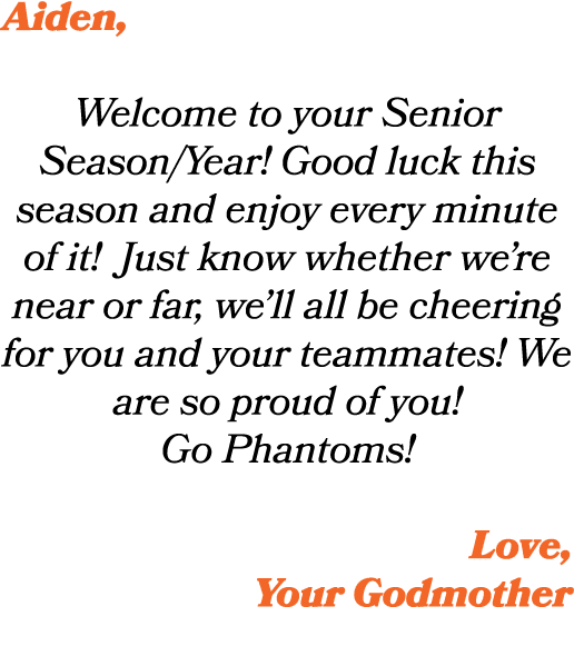 Aiden, Welcome to your Senior Season/Year! Good luck this season and enjoy every minute of it! Just know whether we’r...