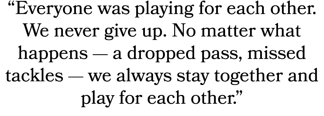 “Everyone was playing for each other. We never give up. No matter what happens — a dropped pass, missed tackles — we ...