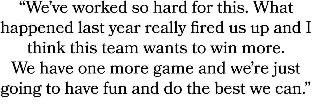“We’ve worked so hard for this. What happened last year really fired us up and I think this team wants to win more. W...