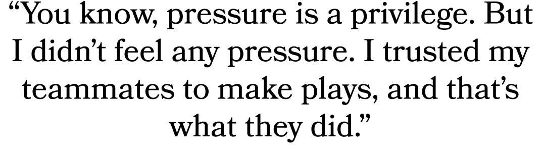 “You know, pressure is a privilege. But I didn’t feel any pressure. I trusted my teammates to make plays, and that’s ...