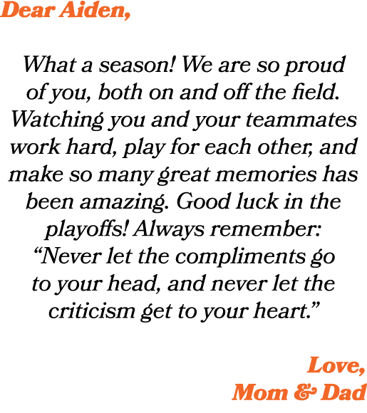 Dear Aiden, What a season! We are so proud of you, both on and off the field. Watching you and your teammates work ha...